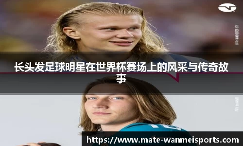 长头发足球明星在世界杯赛场上的风采与传奇故事